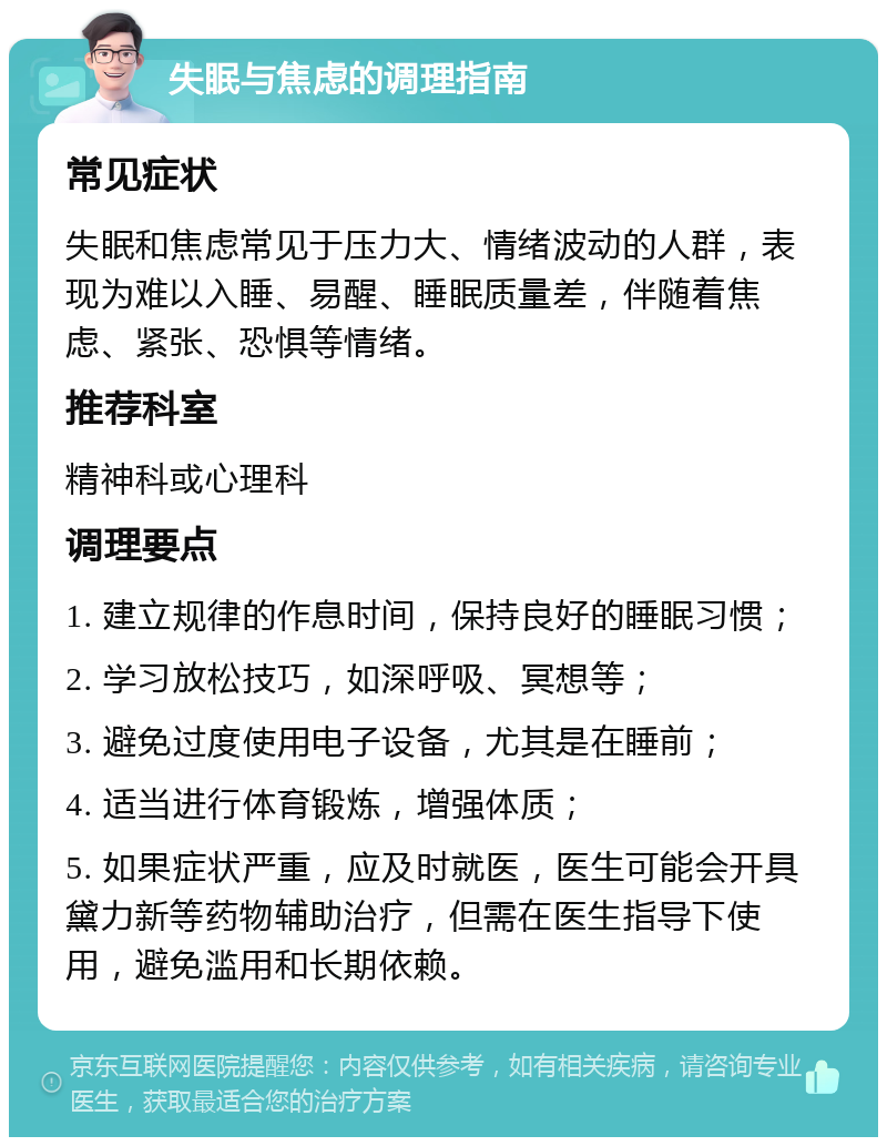 失眠与焦虑的调理指南 常见症状 失眠和焦虑常见于压力大、情绪波动的人群，表现为难以入睡、易醒、睡眠质量差，伴随着焦虑、紧张、恐惧等情绪。 推荐科室 精神科或心理科 调理要点 1. 建立规律的作息时间，保持良好的睡眠习惯； 2. 学习放松技巧，如深呼吸、冥想等； 3. 避免过度使用电子设备，尤其是在睡前； 4. 适当进行体育锻炼，增强体质； 5. 如果症状严重，应及时就医，医生可能会开具黛力新等药物辅助治疗，但需在医生指导下使用，避免滥用和长期依赖。