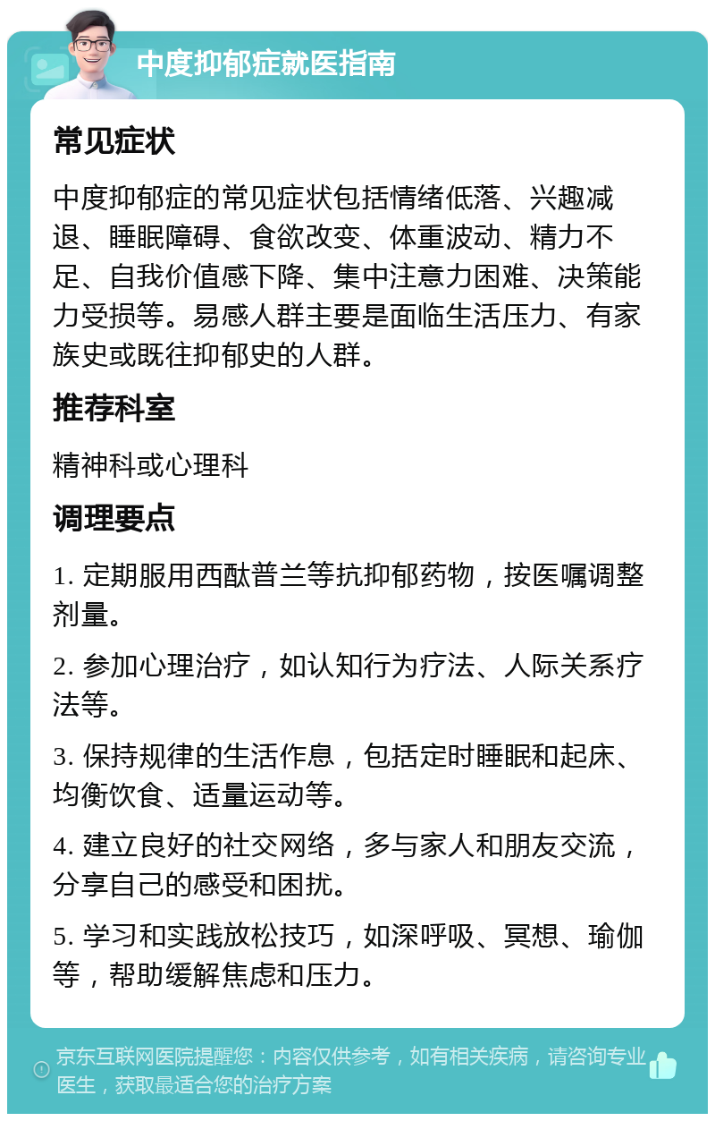 中度抑郁症就医指南 常见症状 中度抑郁症的常见症状包括情绪低落、兴趣减退、睡眠障碍、食欲改变、体重波动、精力不足、自我价值感下降、集中注意力困难、决策能力受损等。易感人群主要是面临生活压力、有家族史或既往抑郁史的人群。 推荐科室 精神科或心理科 调理要点 1. 定期服用西酞普兰等抗抑郁药物，按医嘱调整剂量。 2. 参加心理治疗，如认知行为疗法、人际关系疗法等。 3. 保持规律的生活作息，包括定时睡眠和起床、均衡饮食、适量运动等。 4. 建立良好的社交网络，多与家人和朋友交流，分享自己的感受和困扰。 5. 学习和实践放松技巧，如深呼吸、冥想、瑜伽等，帮助缓解焦虑和压力。