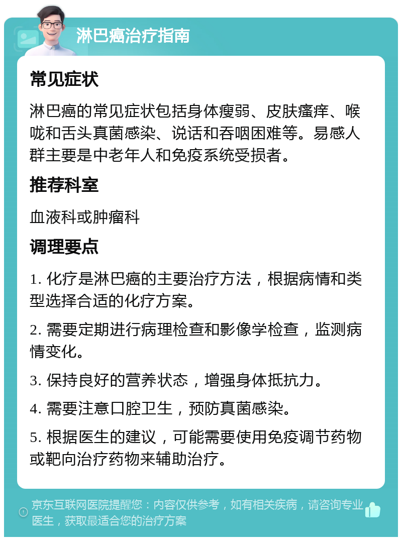 淋巴癌治疗指南 常见症状 淋巴癌的常见症状包括身体瘦弱、皮肤瘙痒、喉咙和舌头真菌感染、说话和吞咽困难等。易感人群主要是中老年人和免疫系统受损者。 推荐科室 血液科或肿瘤科 调理要点 1. 化疗是淋巴癌的主要治疗方法，根据病情和类型选择合适的化疗方案。 2. 需要定期进行病理检查和影像学检查，监测病情变化。 3. 保持良好的营养状态，增强身体抵抗力。 4. 需要注意口腔卫生，预防真菌感染。 5. 根据医生的建议，可能需要使用免疫调节药物或靶向治疗药物来辅助治疗。