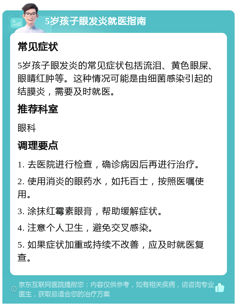 5岁孩子眼发炎就医指南 常见症状 5岁孩子眼发炎的常见症状包括流泪、黄色眼屎、眼睛红肿等。这种情况可能是由细菌感染引起的结膜炎，需要及时就医。 推荐科室 眼科 调理要点 1. 去医院进行检查，确诊病因后再进行治疗。 2. 使用消炎的眼药水，如托百士，按照医嘱使用。 3. 涂抹红霉素眼膏，帮助缓解症状。 4. 注意个人卫生，避免交叉感染。 5. 如果症状加重或持续不改善，应及时就医复查。