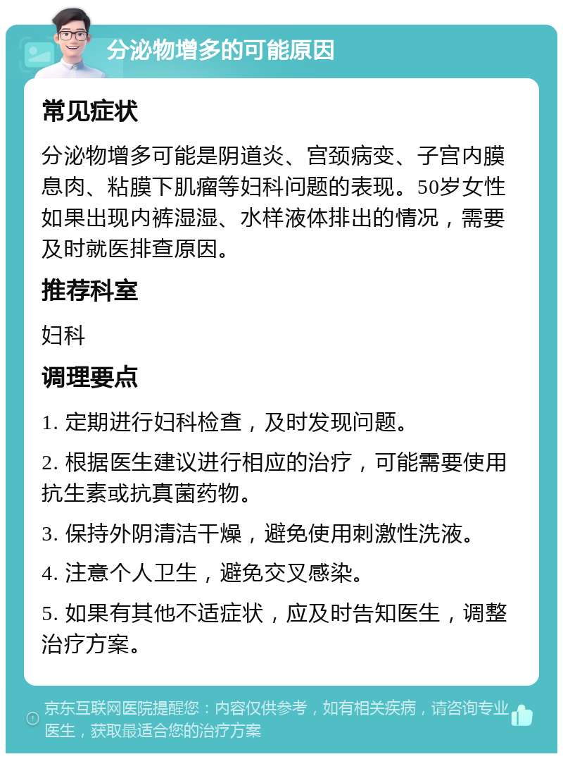 分泌物增多的可能原因 常见症状 分泌物增多可能是阴道炎、宫颈病变、子宫内膜息肉、粘膜下肌瘤等妇科问题的表现。50岁女性如果出现内裤湿湿、水样液体排出的情况，需要及时就医排查原因。 推荐科室 妇科 调理要点 1. 定期进行妇科检查，及时发现问题。 2. 根据医生建议进行相应的治疗，可能需要使用抗生素或抗真菌药物。 3. 保持外阴清洁干燥，避免使用刺激性洗液。 4. 注意个人卫生，避免交叉感染。 5. 如果有其他不适症状，应及时告知医生，调整治疗方案。