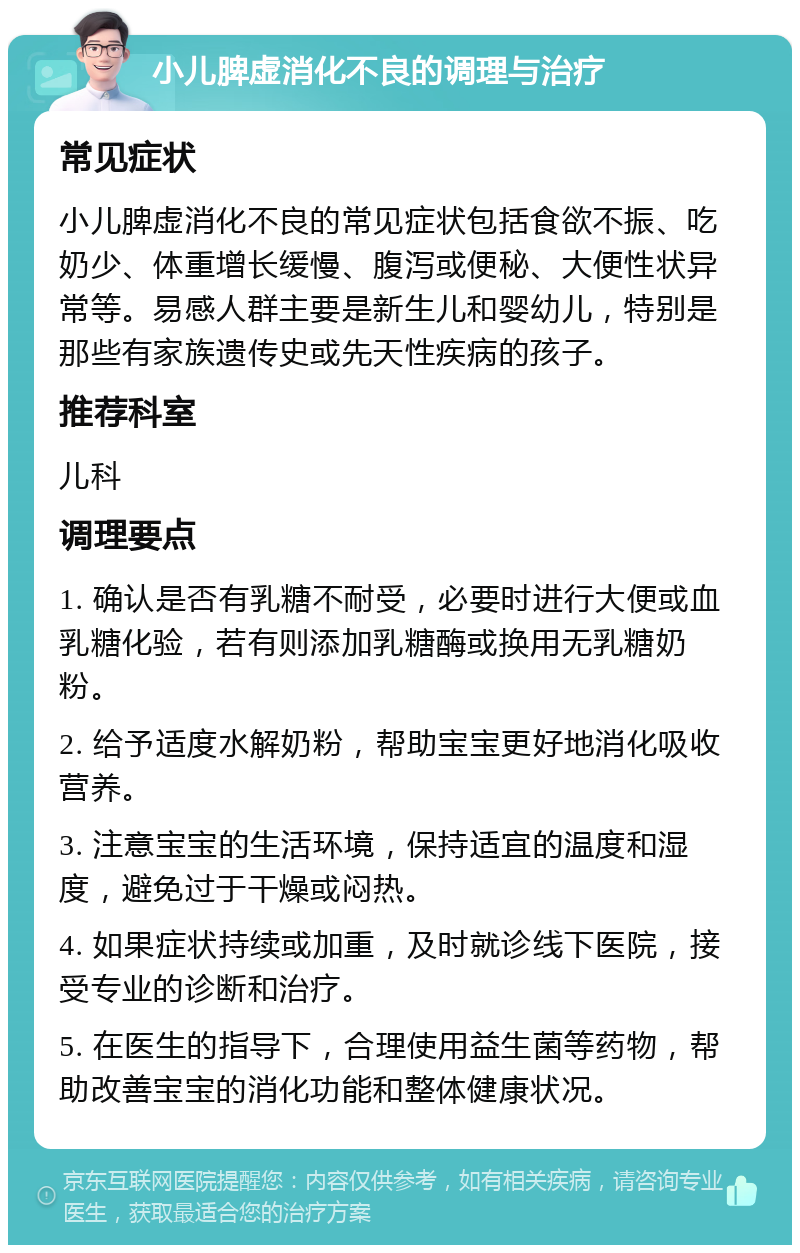 小儿脾虚消化不良的调理与治疗 常见症状 小儿脾虚消化不良的常见症状包括食欲不振、吃奶少、体重增长缓慢、腹泻或便秘、大便性状异常等。易感人群主要是新生儿和婴幼儿，特别是那些有家族遗传史或先天性疾病的孩子。 推荐科室 儿科 调理要点 1. 确认是否有乳糖不耐受，必要时进行大便或血乳糖化验，若有则添加乳糖酶或换用无乳糖奶粉。 2. 给予适度水解奶粉，帮助宝宝更好地消化吸收营养。 3. 注意宝宝的生活环境，保持适宜的温度和湿度，避免过于干燥或闷热。 4. 如果症状持续或加重，及时就诊线下医院，接受专业的诊断和治疗。 5. 在医生的指导下，合理使用益生菌等药物，帮助改善宝宝的消化功能和整体健康状况。