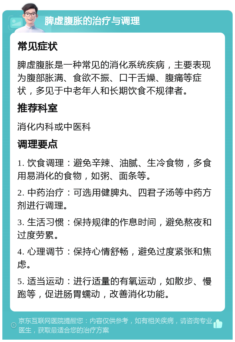 脾虚腹胀的治疗与调理 常见症状 脾虚腹胀是一种常见的消化系统疾病，主要表现为腹部胀满、食欲不振、口干舌燥、腹痛等症状，多见于中老年人和长期饮食不规律者。 推荐科室 消化内科或中医科 调理要点 1. 饮食调理：避免辛辣、油腻、生冷食物，多食用易消化的食物，如粥、面条等。 2. 中药治疗：可选用健脾丸、四君子汤等中药方剂进行调理。 3. 生活习惯：保持规律的作息时间，避免熬夜和过度劳累。 4. 心理调节：保持心情舒畅，避免过度紧张和焦虑。 5. 适当运动：进行适量的有氧运动，如散步、慢跑等，促进肠胃蠕动，改善消化功能。