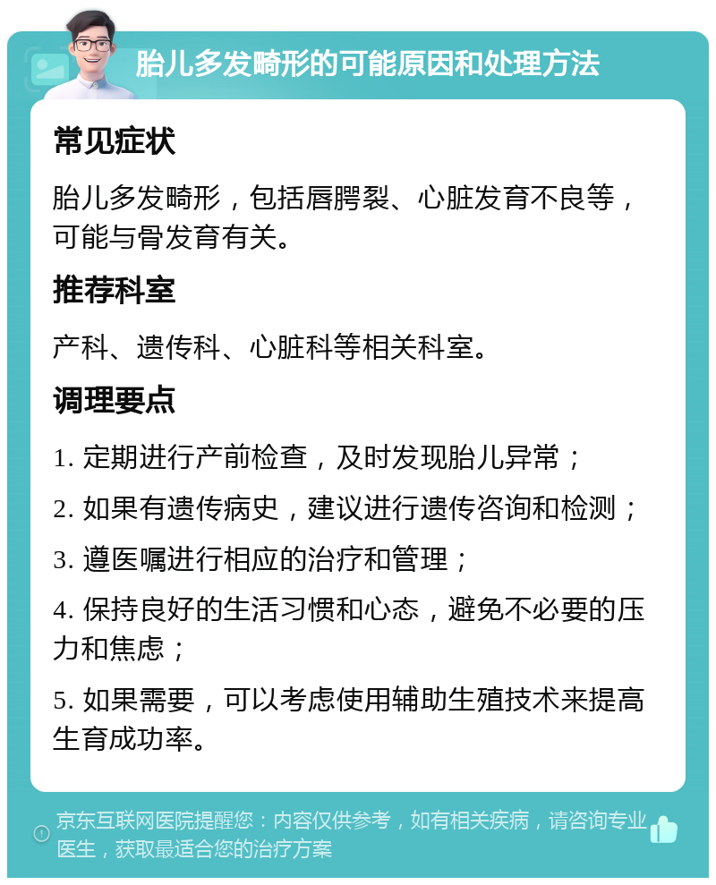 胎儿多发畸形的可能原因和处理方法 常见症状 胎儿多发畸形，包括唇腭裂、心脏发育不良等，可能与骨发育有关。 推荐科室 产科、遗传科、心脏科等相关科室。 调理要点 1. 定期进行产前检查，及时发现胎儿异常； 2. 如果有遗传病史，建议进行遗传咨询和检测； 3. 遵医嘱进行相应的治疗和管理； 4. 保持良好的生活习惯和心态，避免不必要的压力和焦虑； 5. 如果需要，可以考虑使用辅助生殖技术来提高生育成功率。