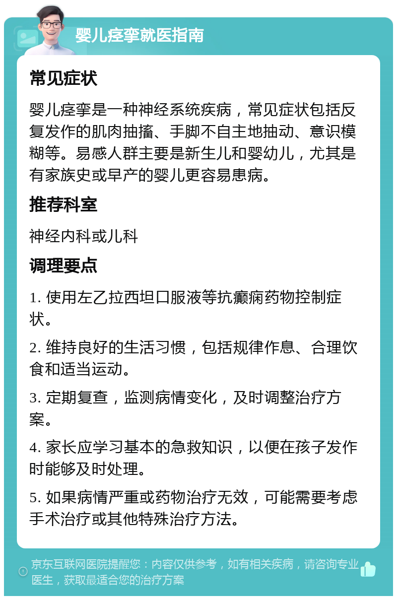 婴儿痉挛就医指南 常见症状 婴儿痉挛是一种神经系统疾病，常见症状包括反复发作的肌肉抽搐、手脚不自主地抽动、意识模糊等。易感人群主要是新生儿和婴幼儿，尤其是有家族史或早产的婴儿更容易患病。 推荐科室 神经内科或儿科 调理要点 1. 使用左乙拉西坦口服液等抗癫痫药物控制症状。 2. 维持良好的生活习惯，包括规律作息、合理饮食和适当运动。 3. 定期复查，监测病情变化，及时调整治疗方案。 4. 家长应学习基本的急救知识，以便在孩子发作时能够及时处理。 5. 如果病情严重或药物治疗无效，可能需要考虑手术治疗或其他特殊治疗方法。