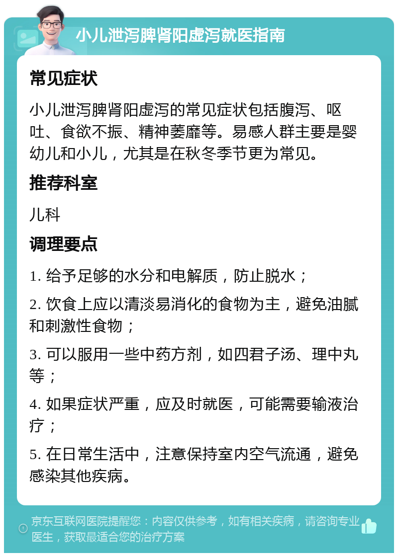 小儿泄泻脾肾阳虚泻就医指南 常见症状 小儿泄泻脾肾阳虚泻的常见症状包括腹泻、呕吐、食欲不振、精神萎靡等。易感人群主要是婴幼儿和小儿，尤其是在秋冬季节更为常见。 推荐科室 儿科 调理要点 1. 给予足够的水分和电解质，防止脱水； 2. 饮食上应以清淡易消化的食物为主，避免油腻和刺激性食物； 3. 可以服用一些中药方剂，如四君子汤、理中丸等； 4. 如果症状严重，应及时就医，可能需要输液治疗； 5. 在日常生活中，注意保持室内空气流通，避免感染其他疾病。