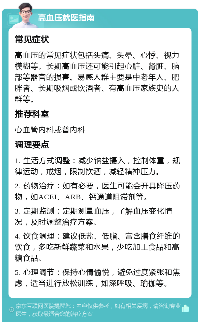 高血压就医指南 常见症状 高血压的常见症状包括头痛、头晕、心悸、视力模糊等。长期高血压还可能引起心脏、肾脏、脑部等器官的损害。易感人群主要是中老年人、肥胖者、长期吸烟或饮酒者、有高血压家族史的人群等。 推荐科室 心血管内科或普内科 调理要点 1. 生活方式调整：减少钠盐摄入，控制体重，规律运动，戒烟，限制饮酒，减轻精神压力。 2. 药物治疗：如有必要，医生可能会开具降压药物，如ACEI、ARB、钙通道阻滞剂等。 3. 定期监测：定期测量血压，了解血压变化情况，及时调整治疗方案。 4. 饮食调理：建议低盐、低脂、富含膳食纤维的饮食，多吃新鲜蔬菜和水果，少吃加工食品和高糖食品。 5. 心理调节：保持心情愉悦，避免过度紧张和焦虑，适当进行放松训练，如深呼吸、瑜伽等。