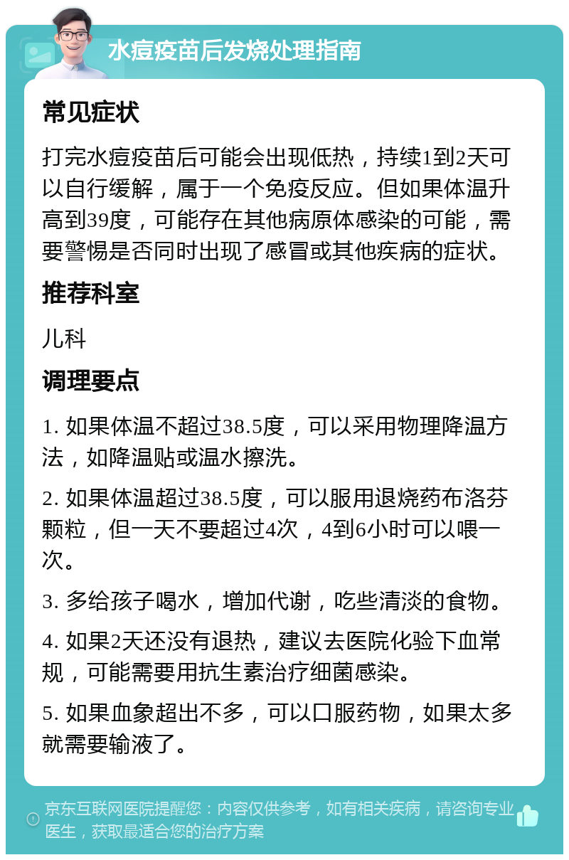 水痘疫苗后发烧处理指南 常见症状 打完水痘疫苗后可能会出现低热，持续1到2天可以自行缓解，属于一个免疫反应。但如果体温升高到39度，可能存在其他病原体感染的可能，需要警惕是否同时出现了感冒或其他疾病的症状。 推荐科室 儿科 调理要点 1. 如果体温不超过38.5度，可以采用物理降温方法，如降温贴或温水擦洗。 2. 如果体温超过38.5度，可以服用退烧药布洛芬颗粒，但一天不要超过4次，4到6小时可以喂一次。 3. 多给孩子喝水，增加代谢，吃些清淡的食物。 4. 如果2天还没有退热，建议去医院化验下血常规，可能需要用抗生素治疗细菌感染。 5. 如果血象超出不多，可以口服药物，如果太多就需要输液了。