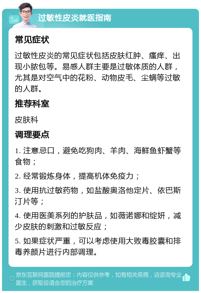 过敏性皮炎就医指南 常见症状 过敏性皮炎的常见症状包括皮肤红肿、瘙痒、出现小脓包等。易感人群主要是过敏体质的人群，尤其是对空气中的花粉、动物皮毛、尘螨等过敏的人群。 推荐科室 皮肤科 调理要点 1. 注意忌口，避免吃狗肉、羊肉、海鲜鱼虾蟹等食物； 2. 经常锻炼身体，提高机体免疫力； 3. 使用抗过敏药物，如盐酸奥洛他定片、依巴斯汀片等； 4. 使用医美系列的护肤品，如薇诺娜和绽妍，减少皮肤的刺激和过敏反应； 5. 如果症状严重，可以考虑使用大败毒胶囊和排毒养颜片进行内部调理。