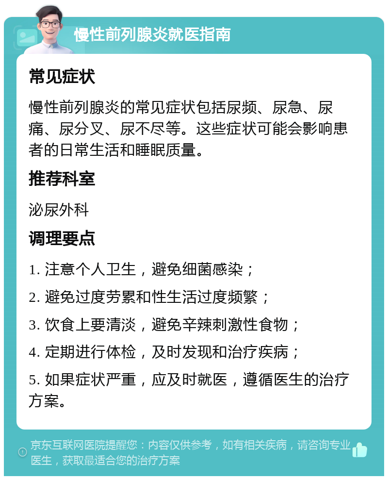 慢性前列腺炎就医指南 常见症状 慢性前列腺炎的常见症状包括尿频、尿急、尿痛、尿分叉、尿不尽等。这些症状可能会影响患者的日常生活和睡眠质量。 推荐科室 泌尿外科 调理要点 1. 注意个人卫生，避免细菌感染； 2. 避免过度劳累和性生活过度频繁； 3. 饮食上要清淡，避免辛辣刺激性食物； 4. 定期进行体检，及时发现和治疗疾病； 5. 如果症状严重，应及时就医，遵循医生的治疗方案。