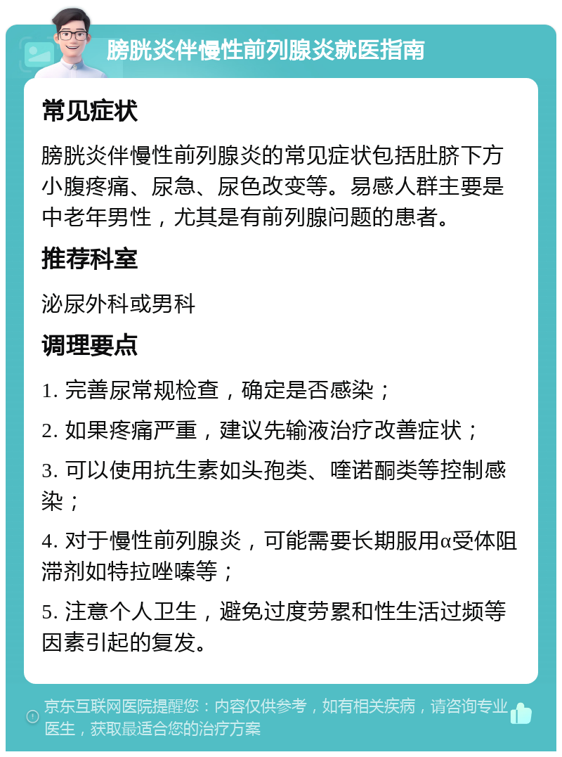 膀胱炎伴慢性前列腺炎就医指南 常见症状 膀胱炎伴慢性前列腺炎的常见症状包括肚脐下方小腹疼痛、尿急、尿色改变等。易感人群主要是中老年男性，尤其是有前列腺问题的患者。 推荐科室 泌尿外科或男科 调理要点 1. 完善尿常规检查，确定是否感染； 2. 如果疼痛严重，建议先输液治疗改善症状； 3. 可以使用抗生素如头孢类、喹诺酮类等控制感染； 4. 对于慢性前列腺炎，可能需要长期服用α受体阻滞剂如特拉唑嗪等； 5. 注意个人卫生，避免过度劳累和性生活过频等因素引起的复发。