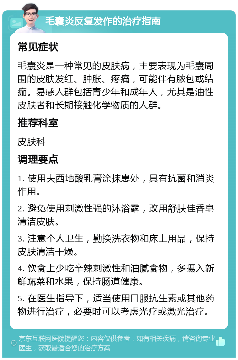 毛囊炎反复发作的治疗指南 常见症状 毛囊炎是一种常见的皮肤病，主要表现为毛囊周围的皮肤发红、肿胀、疼痛，可能伴有脓包或结痂。易感人群包括青少年和成年人，尤其是油性皮肤者和长期接触化学物质的人群。 推荐科室 皮肤科 调理要点 1. 使用夫西地酸乳膏涂抹患处，具有抗菌和消炎作用。 2. 避免使用刺激性强的沐浴露，改用舒肤佳香皂清洁皮肤。 3. 注意个人卫生，勤换洗衣物和床上用品，保持皮肤清洁干燥。 4. 饮食上少吃辛辣刺激性和油腻食物，多摄入新鲜蔬菜和水果，保持肠道健康。 5. 在医生指导下，适当使用口服抗生素或其他药物进行治疗，必要时可以考虑光疗或激光治疗。