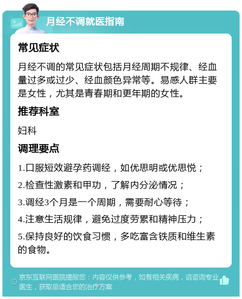 月经不调就医指南 常见症状 月经不调的常见症状包括月经周期不规律、经血量过多或过少、经血颜色异常等。易感人群主要是女性，尤其是青春期和更年期的女性。 推荐科室 妇科 调理要点 1.口服短效避孕药调经，如优思明或优思悦； 2.检查性激素和甲功，了解内分泌情况； 3.调经3个月是一个周期，需要耐心等待； 4.注意生活规律，避免过度劳累和精神压力； 5.保持良好的饮食习惯，多吃富含铁质和维生素的食物。