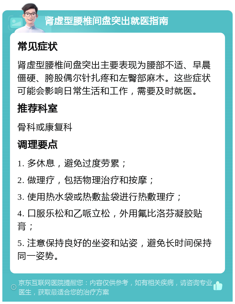 肾虚型腰椎间盘突出就医指南 常见症状 肾虚型腰椎间盘突出主要表现为腰部不适、早晨僵硬、胯股偶尔针扎疼和左臀部麻木。这些症状可能会影响日常生活和工作，需要及时就医。 推荐科室 骨科或康复科 调理要点 1. 多休息，避免过度劳累； 2. 做理疗，包括物理治疗和按摩； 3. 使用热水袋或热敷盐袋进行热敷理疗； 4. 口服乐松和乙哌立松，外用氟比洛芬凝胶贴膏； 5. 注意保持良好的坐姿和站姿，避免长时间保持同一姿势。