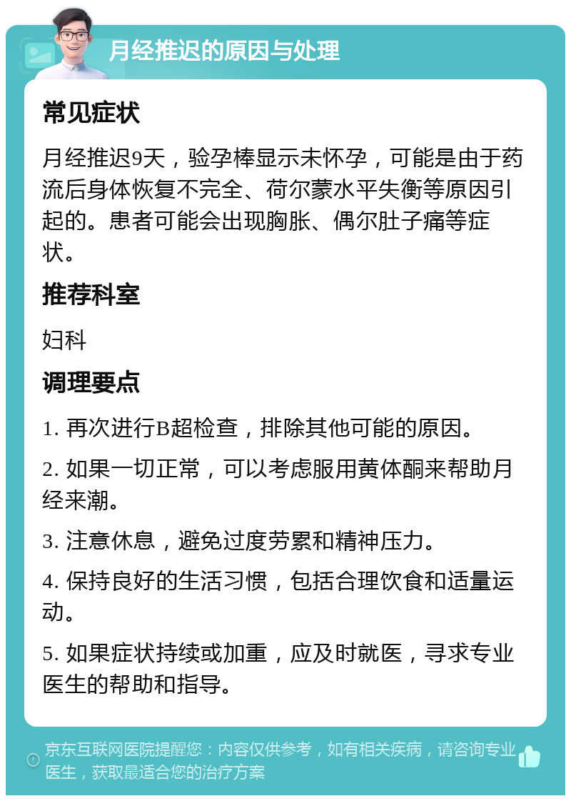 月经推迟的原因与处理 常见症状 月经推迟9天，验孕棒显示未怀孕，可能是由于药流后身体恢复不完全、荷尔蒙水平失衡等原因引起的。患者可能会出现胸胀、偶尔肚子痛等症状。 推荐科室 妇科 调理要点 1. 再次进行B超检查，排除其他可能的原因。 2. 如果一切正常，可以考虑服用黄体酮来帮助月经来潮。 3. 注意休息，避免过度劳累和精神压力。 4. 保持良好的生活习惯，包括合理饮食和适量运动。 5. 如果症状持续或加重，应及时就医，寻求专业医生的帮助和指导。