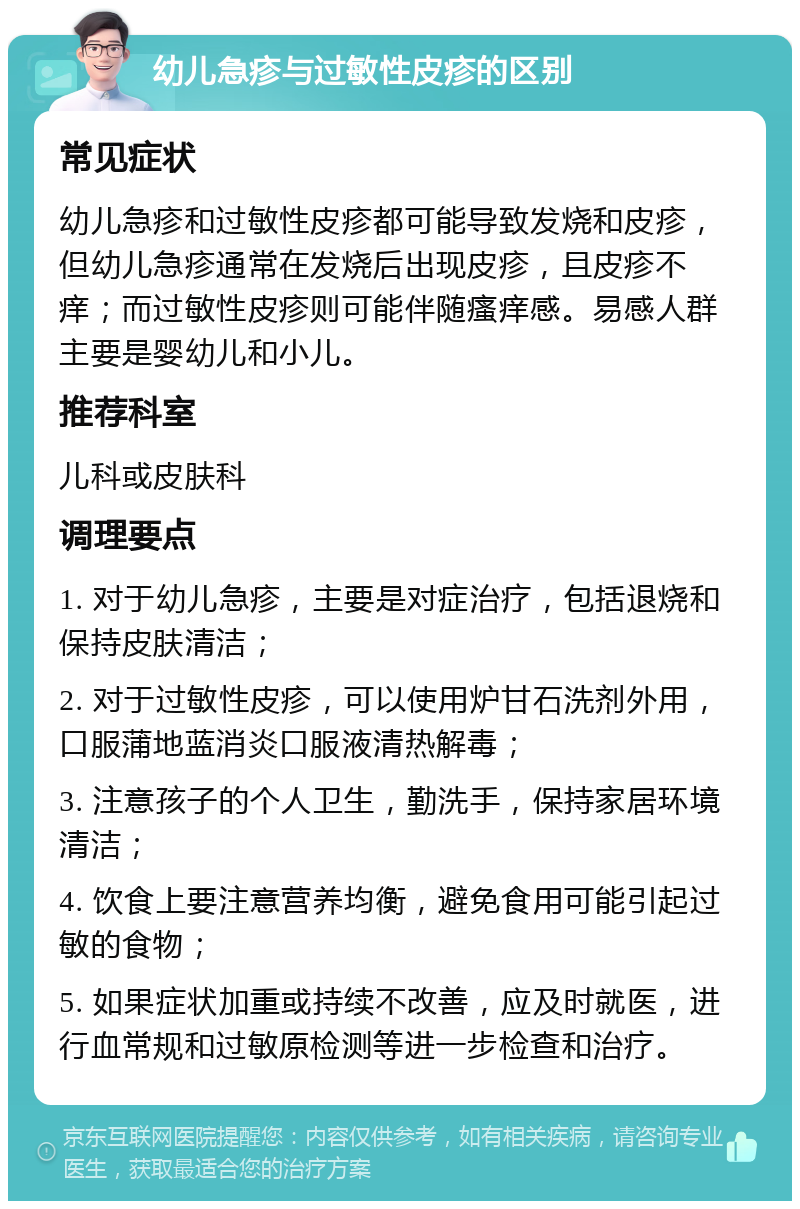 幼儿急疹与过敏性皮疹的区别 常见症状 幼儿急疹和过敏性皮疹都可能导致发烧和皮疹，但幼儿急疹通常在发烧后出现皮疹，且皮疹不痒；而过敏性皮疹则可能伴随瘙痒感。易感人群主要是婴幼儿和小儿。 推荐科室 儿科或皮肤科 调理要点 1. 对于幼儿急疹，主要是对症治疗，包括退烧和保持皮肤清洁； 2. 对于过敏性皮疹，可以使用炉甘石洗剂外用，口服蒲地蓝消炎口服液清热解毒； 3. 注意孩子的个人卫生，勤洗手，保持家居环境清洁； 4. 饮食上要注意营养均衡，避免食用可能引起过敏的食物； 5. 如果症状加重或持续不改善，应及时就医，进行血常规和过敏原检测等进一步检查和治疗。