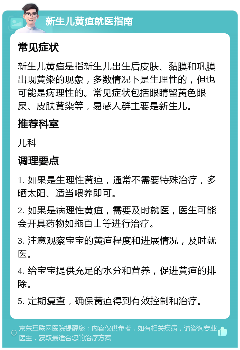 新生儿黄疸就医指南 常见症状 新生儿黄疸是指新生儿出生后皮肤、黏膜和巩膜出现黄染的现象，多数情况下是生理性的，但也可能是病理性的。常见症状包括眼睛留黄色眼屎、皮肤黄染等，易感人群主要是新生儿。 推荐科室 儿科 调理要点 1. 如果是生理性黄疸，通常不需要特殊治疗，多晒太阳、适当喂养即可。 2. 如果是病理性黄疸，需要及时就医，医生可能会开具药物如拖百士等进行治疗。 3. 注意观察宝宝的黄疸程度和进展情况，及时就医。 4. 给宝宝提供充足的水分和营养，促进黄疸的排除。 5. 定期复查，确保黄疸得到有效控制和治疗。