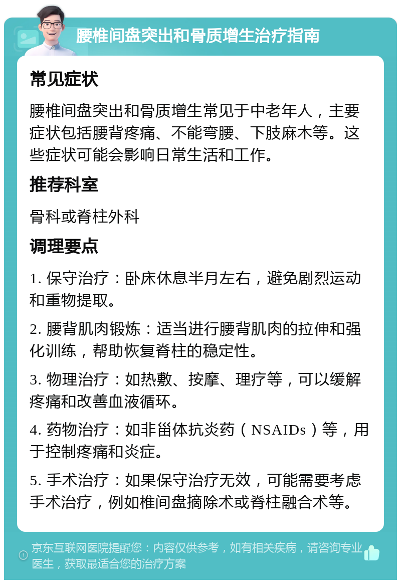 腰椎间盘突出和骨质增生治疗指南 常见症状 腰椎间盘突出和骨质增生常见于中老年人，主要症状包括腰背疼痛、不能弯腰、下肢麻木等。这些症状可能会影响日常生活和工作。 推荐科室 骨科或脊柱外科 调理要点 1. 保守治疗：卧床休息半月左右，避免剧烈运动和重物提取。 2. 腰背肌肉锻炼：适当进行腰背肌肉的拉伸和强化训练，帮助恢复脊柱的稳定性。 3. 物理治疗：如热敷、按摩、理疗等，可以缓解疼痛和改善血液循环。 4. 药物治疗：如非甾体抗炎药（NSAIDs）等，用于控制疼痛和炎症。 5. 手术治疗：如果保守治疗无效，可能需要考虑手术治疗，例如椎间盘摘除术或脊柱融合术等。