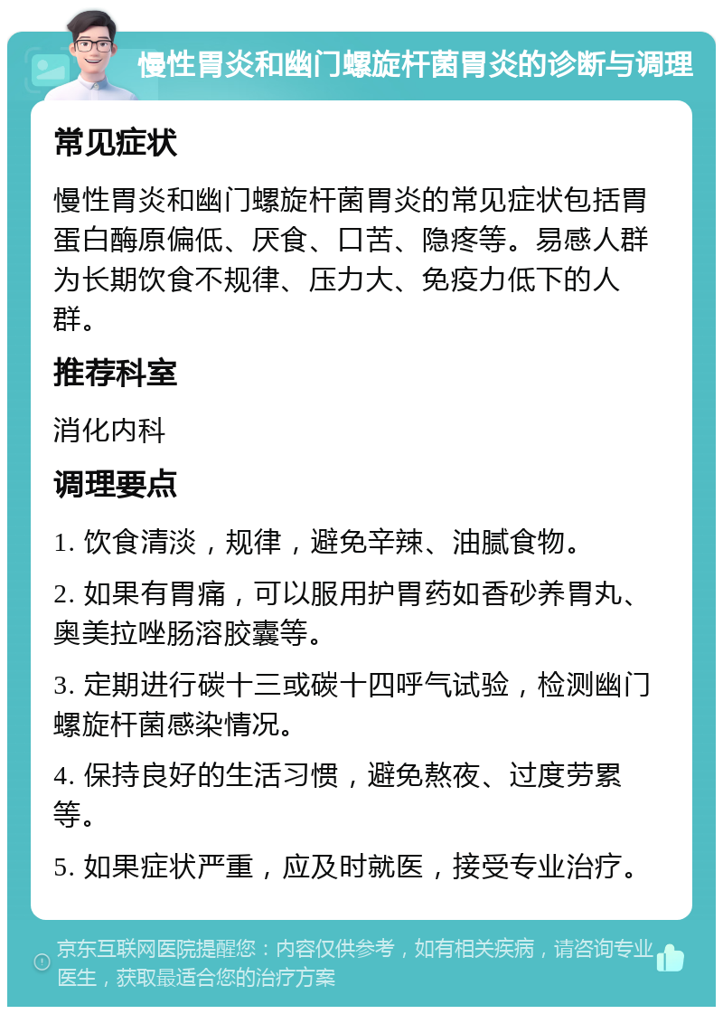 慢性胃炎和幽门螺旋杆菌胃炎的诊断与调理 常见症状 慢性胃炎和幽门螺旋杆菌胃炎的常见症状包括胃蛋白酶原偏低、厌食、口苦、隐疼等。易感人群为长期饮食不规律、压力大、免疫力低下的人群。 推荐科室 消化内科 调理要点 1. 饮食清淡，规律，避免辛辣、油腻食物。 2. 如果有胃痛，可以服用护胃药如香砂养胃丸、奥美拉唑肠溶胶囊等。 3. 定期进行碳十三或碳十四呼气试验，检测幽门螺旋杆菌感染情况。 4. 保持良好的生活习惯，避免熬夜、过度劳累等。 5. 如果症状严重，应及时就医，接受专业治疗。