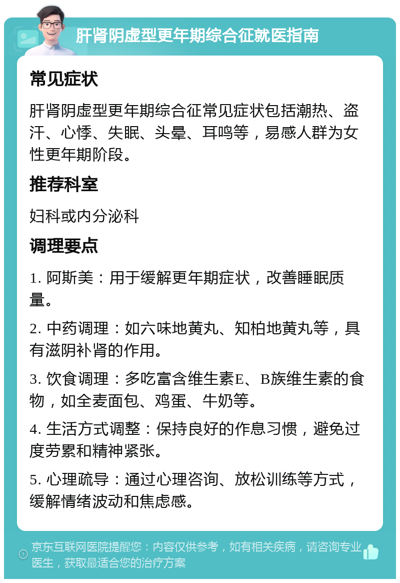 肝肾阴虚型更年期综合征就医指南 常见症状 肝肾阴虚型更年期综合征常见症状包括潮热、盗汗、心悸、失眠、头晕、耳鸣等，易感人群为女性更年期阶段。 推荐科室 妇科或内分泌科 调理要点 1. 阿斯美：用于缓解更年期症状，改善睡眠质量。 2. 中药调理：如六味地黄丸、知柏地黄丸等，具有滋阴补肾的作用。 3. 饮食调理：多吃富含维生素E、B族维生素的食物，如全麦面包、鸡蛋、牛奶等。 4. 生活方式调整：保持良好的作息习惯，避免过度劳累和精神紧张。 5. 心理疏导：通过心理咨询、放松训练等方式，缓解情绪波动和焦虑感。