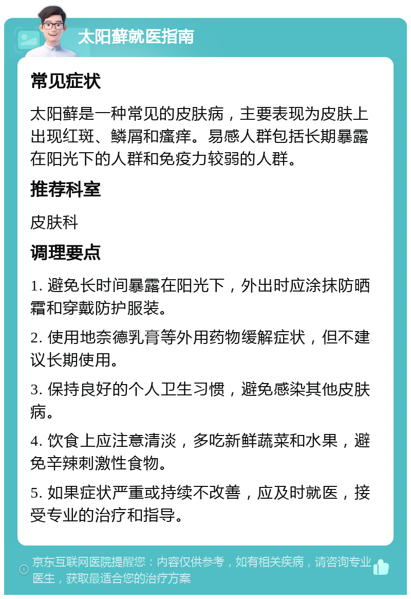 太阳藓就医指南 常见症状 太阳藓是一种常见的皮肤病，主要表现为皮肤上出现红斑、鳞屑和瘙痒。易感人群包括长期暴露在阳光下的人群和免疫力较弱的人群。 推荐科室 皮肤科 调理要点 1. 避免长时间暴露在阳光下，外出时应涂抹防晒霜和穿戴防护服装。 2. 使用地奈德乳膏等外用药物缓解症状，但不建议长期使用。 3. 保持良好的个人卫生习惯，避免感染其他皮肤病。 4. 饮食上应注意清淡，多吃新鲜蔬菜和水果，避免辛辣刺激性食物。 5. 如果症状严重或持续不改善，应及时就医，接受专业的治疗和指导。