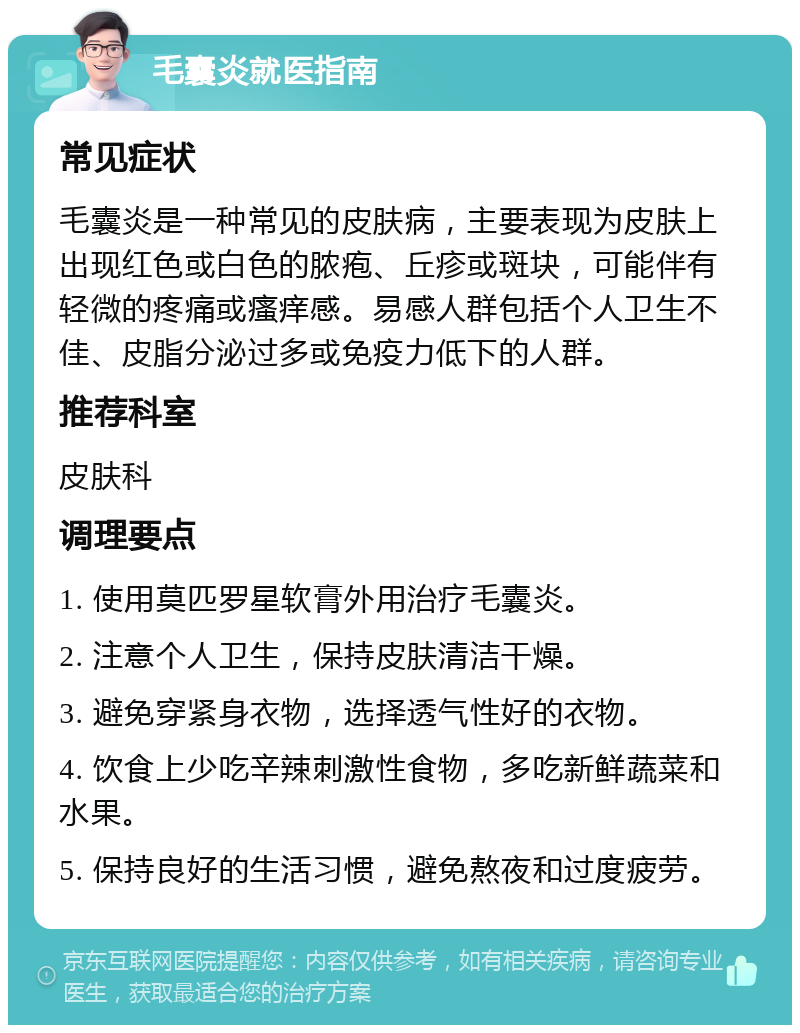 毛囊炎就医指南 常见症状 毛囊炎是一种常见的皮肤病，主要表现为皮肤上出现红色或白色的脓疱、丘疹或斑块，可能伴有轻微的疼痛或瘙痒感。易感人群包括个人卫生不佳、皮脂分泌过多或免疫力低下的人群。 推荐科室 皮肤科 调理要点 1. 使用莫匹罗星软膏外用治疗毛囊炎。 2. 注意个人卫生，保持皮肤清洁干燥。 3. 避免穿紧身衣物，选择透气性好的衣物。 4. 饮食上少吃辛辣刺激性食物，多吃新鲜蔬菜和水果。 5. 保持良好的生活习惯，避免熬夜和过度疲劳。