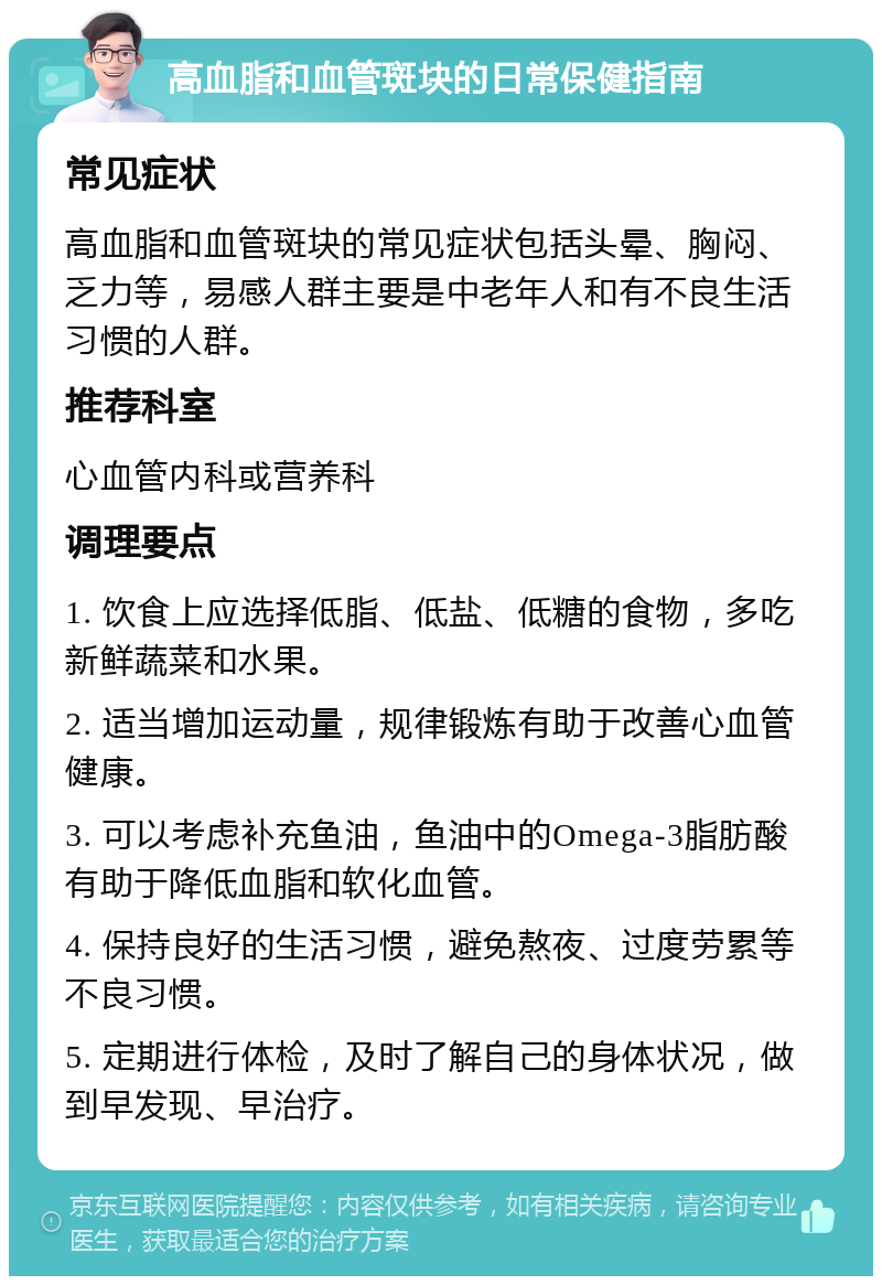 高血脂和血管斑块的日常保健指南 常见症状 高血脂和血管斑块的常见症状包括头晕、胸闷、乏力等，易感人群主要是中老年人和有不良生活习惯的人群。 推荐科室 心血管内科或营养科 调理要点 1. 饮食上应选择低脂、低盐、低糖的食物，多吃新鲜蔬菜和水果。 2. 适当增加运动量，规律锻炼有助于改善心血管健康。 3. 可以考虑补充鱼油，鱼油中的Omega-3脂肪酸有助于降低血脂和软化血管。 4. 保持良好的生活习惯，避免熬夜、过度劳累等不良习惯。 5. 定期进行体检，及时了解自己的身体状况，做到早发现、早治疗。