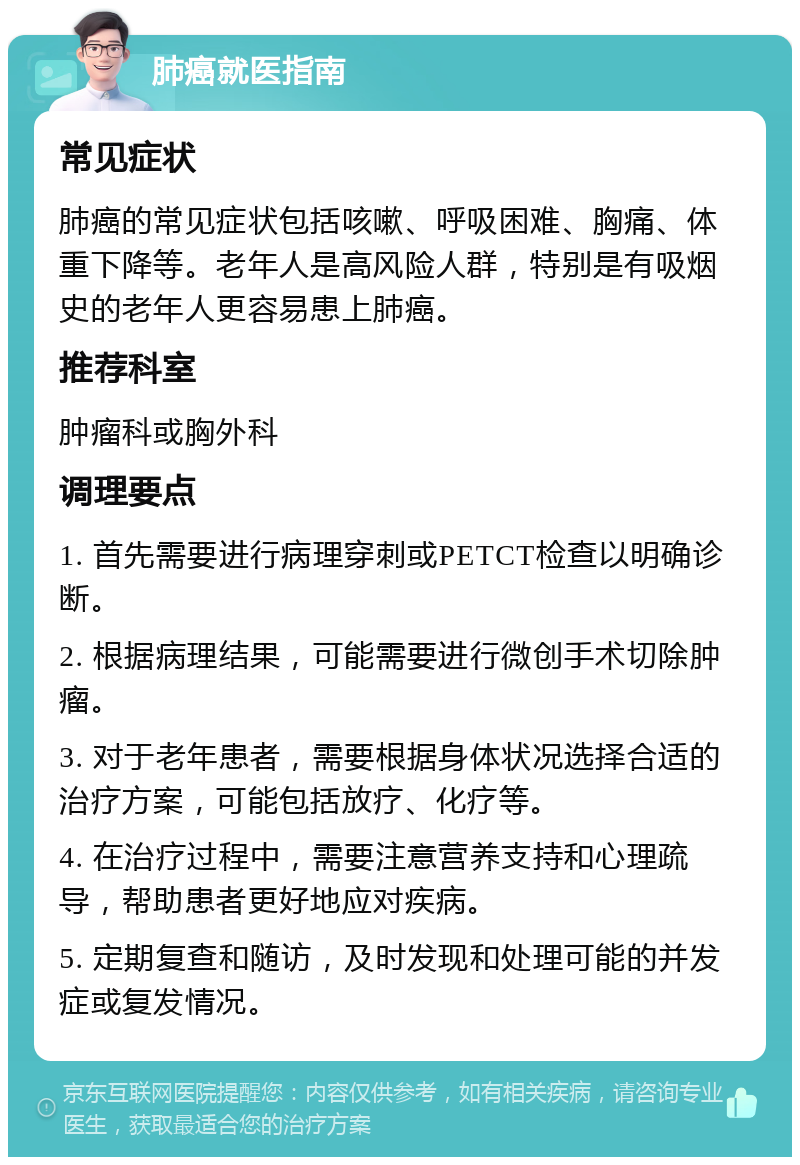 肺癌就医指南 常见症状 肺癌的常见症状包括咳嗽、呼吸困难、胸痛、体重下降等。老年人是高风险人群，特别是有吸烟史的老年人更容易患上肺癌。 推荐科室 肿瘤科或胸外科 调理要点 1. 首先需要进行病理穿刺或PETCT检查以明确诊断。 2. 根据病理结果，可能需要进行微创手术切除肿瘤。 3. 对于老年患者，需要根据身体状况选择合适的治疗方案，可能包括放疗、化疗等。 4. 在治疗过程中，需要注意营养支持和心理疏导，帮助患者更好地应对疾病。 5. 定期复查和随访，及时发现和处理可能的并发症或复发情况。