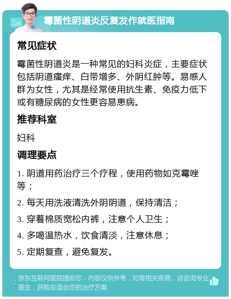 霉菌性阴道炎反复发作就医指南 常见症状 霉菌性阴道炎是一种常见的妇科炎症，主要症状包括阴道瘙痒、白带增多、外阴红肿等。易感人群为女性，尤其是经常使用抗生素、免疫力低下或有糖尿病的女性更容易患病。 推荐科室 妇科 调理要点 1. 阴道用药治疗三个疗程，使用药物如克霉唑等； 2. 每天用洗液清洗外阴阴道，保持清洁； 3. 穿着棉质宽松内裤，注意个人卫生； 4. 多喝温热水，饮食清淡，注意休息； 5. 定期复查，避免复发。