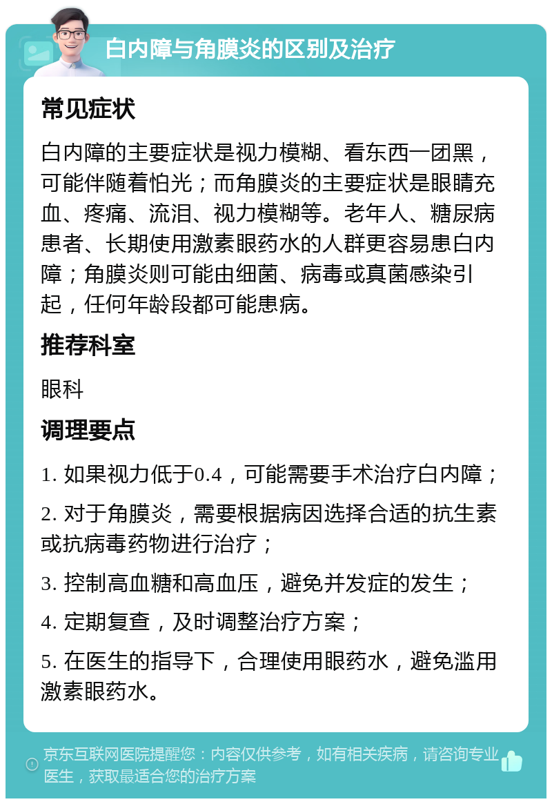 白内障与角膜炎的区别及治疗 常见症状 白内障的主要症状是视力模糊、看东西一团黑，可能伴随着怕光；而角膜炎的主要症状是眼睛充血、疼痛、流泪、视力模糊等。老年人、糖尿病患者、长期使用激素眼药水的人群更容易患白内障；角膜炎则可能由细菌、病毒或真菌感染引起，任何年龄段都可能患病。 推荐科室 眼科 调理要点 1. 如果视力低于0.4，可能需要手术治疗白内障； 2. 对于角膜炎，需要根据病因选择合适的抗生素或抗病毒药物进行治疗； 3. 控制高血糖和高血压，避免并发症的发生； 4. 定期复查，及时调整治疗方案； 5. 在医生的指导下，合理使用眼药水，避免滥用激素眼药水。