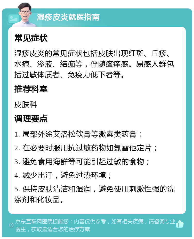 湿疹皮炎就医指南 常见症状 湿疹皮炎的常见症状包括皮肤出现红斑、丘疹、水疱、渗液、结痂等，伴随瘙痒感。易感人群包括过敏体质者、免疫力低下者等。 推荐科室 皮肤科 调理要点 1. 局部外涂艾洛松软膏等激素类药膏； 2. 在必要时服用抗过敏药物如氯雷他定片； 3. 避免食用海鲜等可能引起过敏的食物； 4. 减少出汗，避免过热环境； 5. 保持皮肤清洁和湿润，避免使用刺激性强的洗涤剂和化妆品。