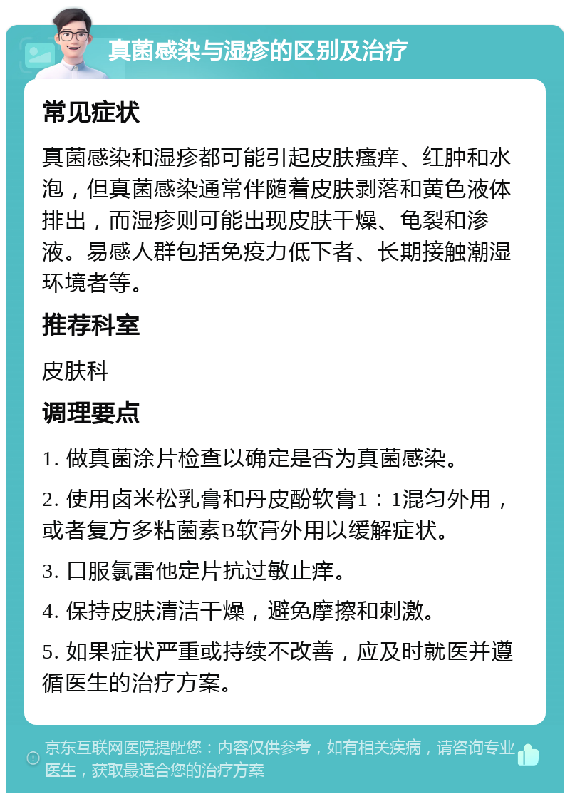 真菌感染与湿疹的区别及治疗 常见症状 真菌感染和湿疹都可能引起皮肤瘙痒、红肿和水泡，但真菌感染通常伴随着皮肤剥落和黄色液体排出，而湿疹则可能出现皮肤干燥、龟裂和渗液。易感人群包括免疫力低下者、长期接触潮湿环境者等。 推荐科室 皮肤科 调理要点 1. 做真菌涂片检查以确定是否为真菌感染。 2. 使用卤米松乳膏和丹皮酚软膏1：1混匀外用，或者复方多粘菌素B软膏外用以缓解症状。 3. 口服氯雷他定片抗过敏止痒。 4. 保持皮肤清洁干燥，避免摩擦和刺激。 5. 如果症状严重或持续不改善，应及时就医并遵循医生的治疗方案。