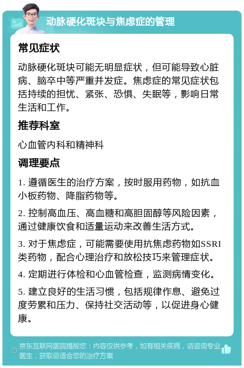 动脉硬化斑块与焦虑症的管理 常见症状 动脉硬化斑块可能无明显症状，但可能导致心脏病、脑卒中等严重并发症。焦虑症的常见症状包括持续的担忧、紧张、恐惧、失眠等，影响日常生活和工作。 推荐科室 心血管内科和精神科 调理要点 1. 遵循医生的治疗方案，按时服用药物，如抗血小板药物、降脂药物等。 2. 控制高血压、高血糖和高胆固醇等风险因素，通过健康饮食和适量运动来改善生活方式。 3. 对于焦虑症，可能需要使用抗焦虑药物如SSRI类药物，配合心理治疗和放松技巧来管理症状。 4. 定期进行体检和心血管检查，监测病情变化。 5. 建立良好的生活习惯，包括规律作息、避免过度劳累和压力、保持社交活动等，以促进身心健康。