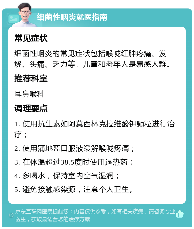 细菌性咽炎就医指南 常见症状 细菌性咽炎的常见症状包括喉咙红肿疼痛、发烧、头痛、乏力等。儿童和老年人是易感人群。 推荐科室 耳鼻喉科 调理要点 1. 使用抗生素如阿莫西林克拉维酸钾颗粒进行治疗； 2. 使用蒲地蓝口服液缓解喉咙疼痛； 3. 在体温超过38.5度时使用退热药； 4. 多喝水，保持室内空气湿润； 5. 避免接触感染源，注意个人卫生。