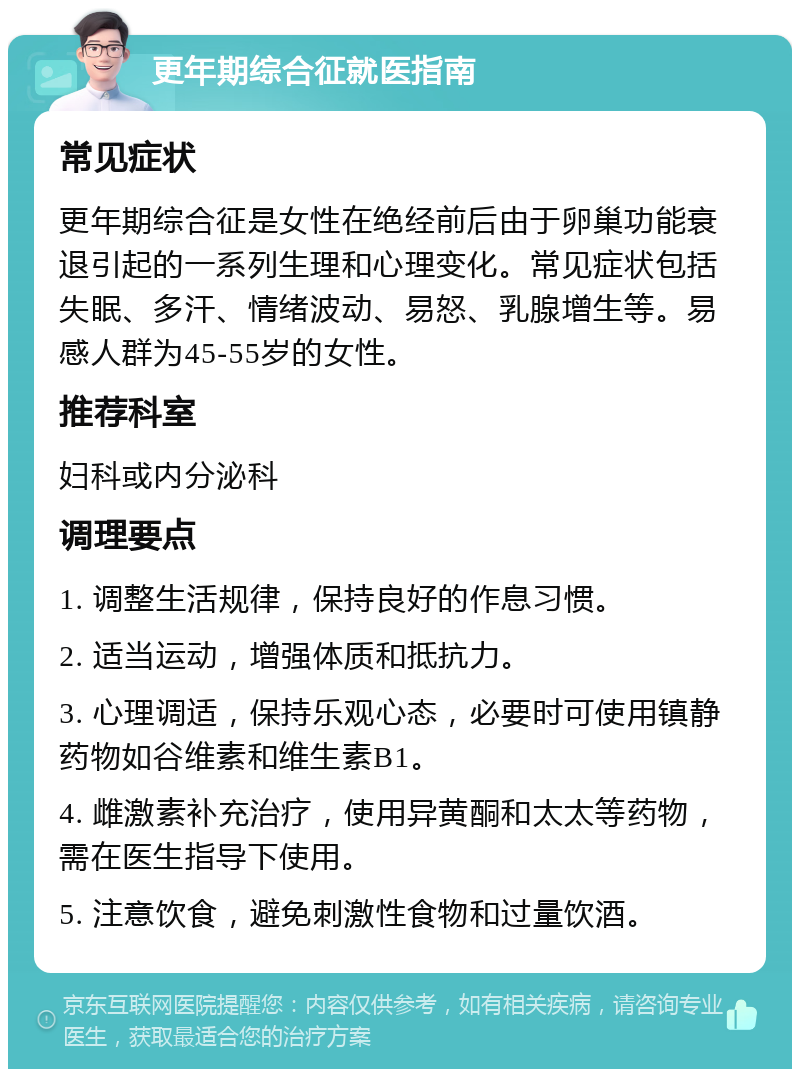 更年期综合征就医指南 常见症状 更年期综合征是女性在绝经前后由于卵巢功能衰退引起的一系列生理和心理变化。常见症状包括失眠、多汗、情绪波动、易怒、乳腺增生等。易感人群为45-55岁的女性。 推荐科室 妇科或内分泌科 调理要点 1. 调整生活规律，保持良好的作息习惯。 2. 适当运动，增强体质和抵抗力。 3. 心理调适，保持乐观心态，必要时可使用镇静药物如谷维素和维生素B1。 4. 雌激素补充治疗，使用异黄酮和太太等药物，需在医生指导下使用。 5. 注意饮食，避免刺激性食物和过量饮酒。