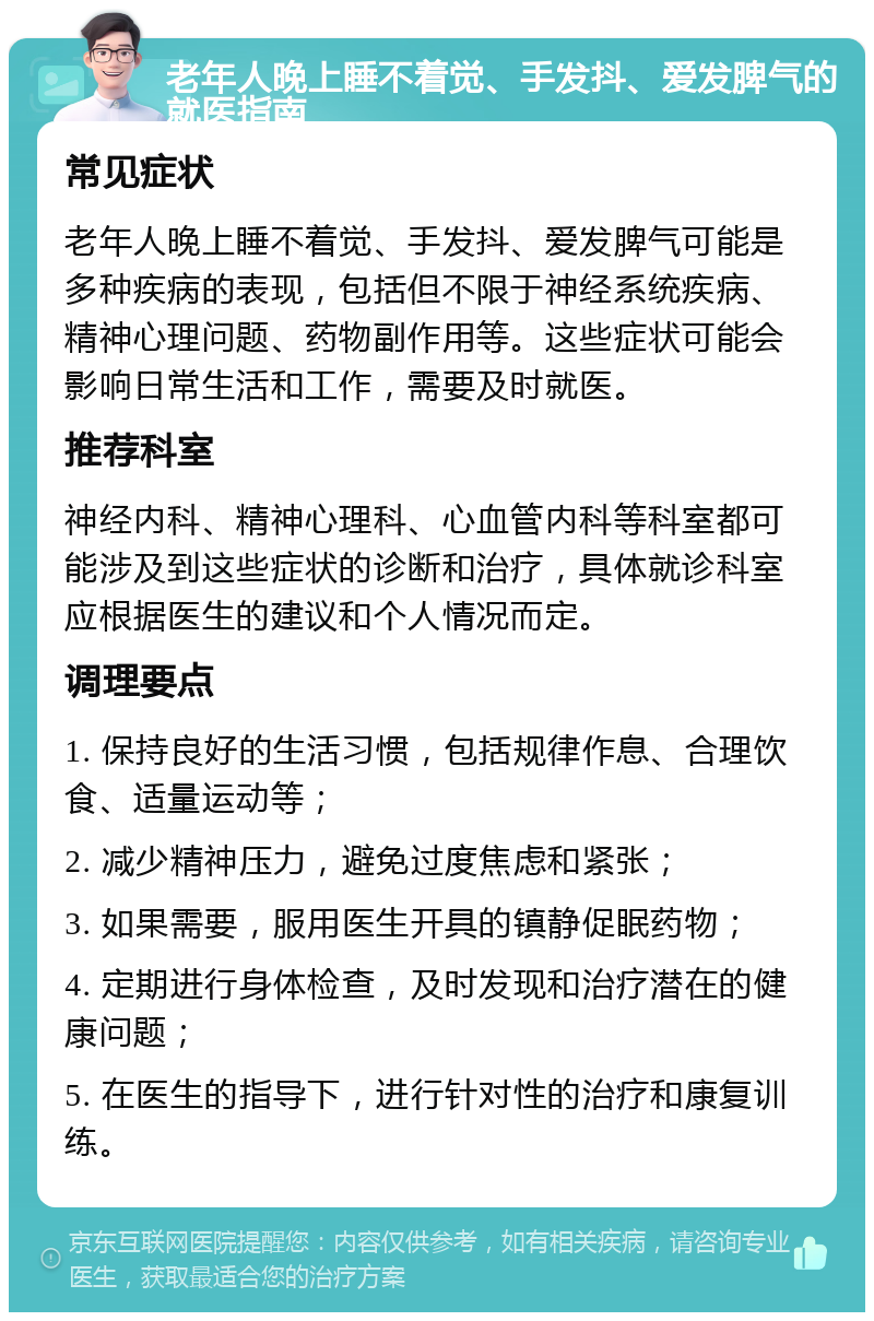 老年人晚上睡不着觉、手发抖、爱发脾气的就医指南 常见症状 老年人晚上睡不着觉、手发抖、爱发脾气可能是多种疾病的表现，包括但不限于神经系统疾病、精神心理问题、药物副作用等。这些症状可能会影响日常生活和工作，需要及时就医。 推荐科室 神经内科、精神心理科、心血管内科等科室都可能涉及到这些症状的诊断和治疗，具体就诊科室应根据医生的建议和个人情况而定。 调理要点 1. 保持良好的生活习惯，包括规律作息、合理饮食、适量运动等； 2. 减少精神压力，避免过度焦虑和紧张； 3. 如果需要，服用医生开具的镇静促眠药物； 4. 定期进行身体检查，及时发现和治疗潜在的健康问题； 5. 在医生的指导下，进行针对性的治疗和康复训练。