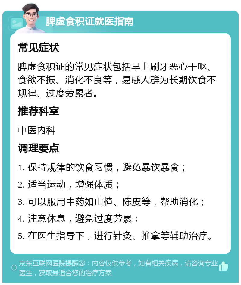 脾虚食积证就医指南 常见症状 脾虚食积证的常见症状包括早上刷牙恶心干呕、食欲不振、消化不良等，易感人群为长期饮食不规律、过度劳累者。 推荐科室 中医内科 调理要点 1. 保持规律的饮食习惯，避免暴饮暴食； 2. 适当运动，增强体质； 3. 可以服用中药如山楂、陈皮等，帮助消化； 4. 注意休息，避免过度劳累； 5. 在医生指导下，进行针灸、推拿等辅助治疗。