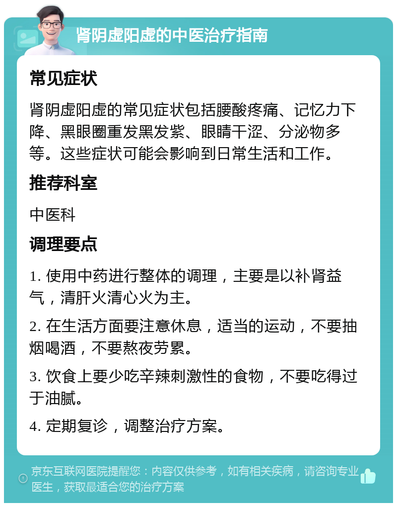 肾阴虚阳虚的中医治疗指南 常见症状 肾阴虚阳虚的常见症状包括腰酸疼痛、记忆力下降、黑眼圈重发黑发紫、眼睛干涩、分泌物多等。这些症状可能会影响到日常生活和工作。 推荐科室 中医科 调理要点 1. 使用中药进行整体的调理，主要是以补肾益气，清肝火清心火为主。 2. 在生活方面要注意休息，适当的运动，不要抽烟喝酒，不要熬夜劳累。 3. 饮食上要少吃辛辣刺激性的食物，不要吃得过于油腻。 4. 定期复诊，调整治疗方案。