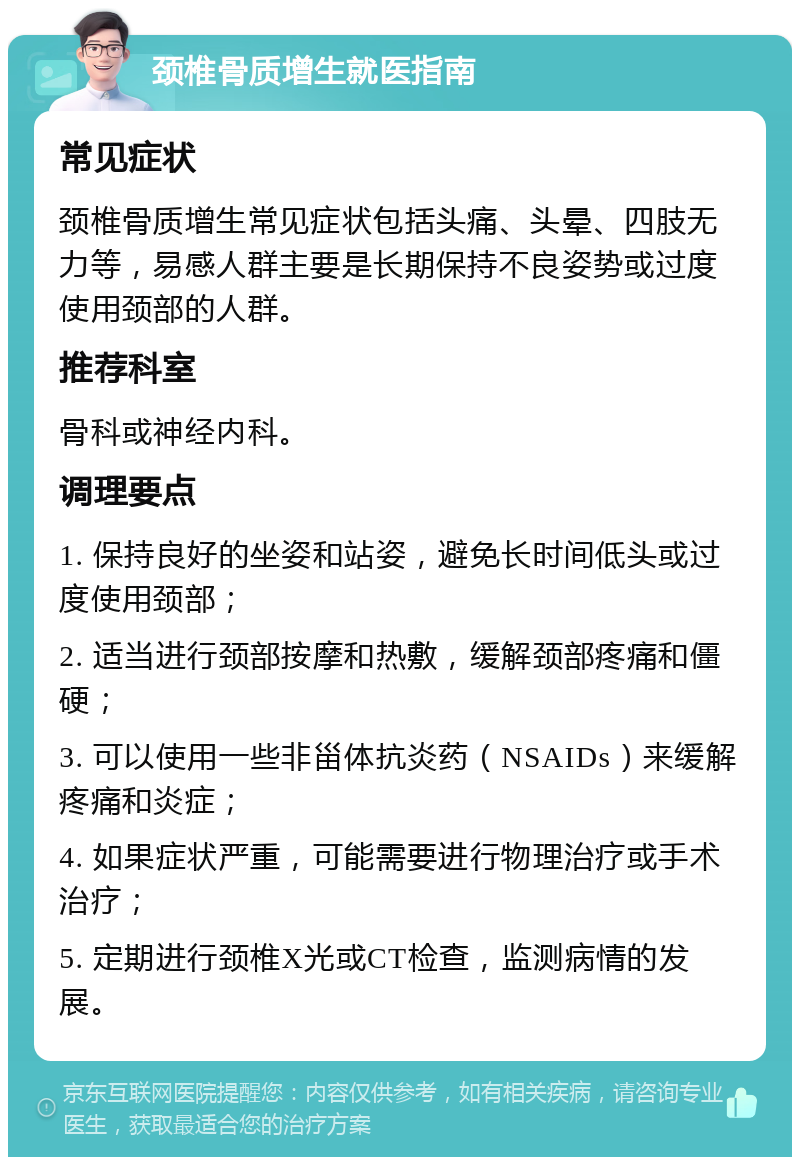 颈椎骨质增生就医指南 常见症状 颈椎骨质增生常见症状包括头痛、头晕、四肢无力等，易感人群主要是长期保持不良姿势或过度使用颈部的人群。 推荐科室 骨科或神经内科。 调理要点 1. 保持良好的坐姿和站姿，避免长时间低头或过度使用颈部； 2. 适当进行颈部按摩和热敷，缓解颈部疼痛和僵硬； 3. 可以使用一些非甾体抗炎药（NSAIDs）来缓解疼痛和炎症； 4. 如果症状严重，可能需要进行物理治疗或手术治疗； 5. 定期进行颈椎X光或CT检查，监测病情的发展。