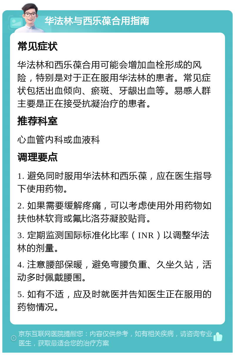 华法林与西乐葆合用指南 常见症状 华法林和西乐葆合用可能会增加血栓形成的风险，特别是对于正在服用华法林的患者。常见症状包括出血倾向、瘀斑、牙龈出血等。易感人群主要是正在接受抗凝治疗的患者。 推荐科室 心血管内科或血液科 调理要点 1. 避免同时服用华法林和西乐葆，应在医生指导下使用药物。 2. 如果需要缓解疼痛，可以考虑使用外用药物如扶他林软膏或氟比洛芬凝胶贴膏。 3. 定期监测国际标准化比率（INR）以调整华法林的剂量。 4. 注意腰部保暖，避免弯腰负重、久坐久站，活动多时佩戴腰围。 5. 如有不适，应及时就医并告知医生正在服用的药物情况。