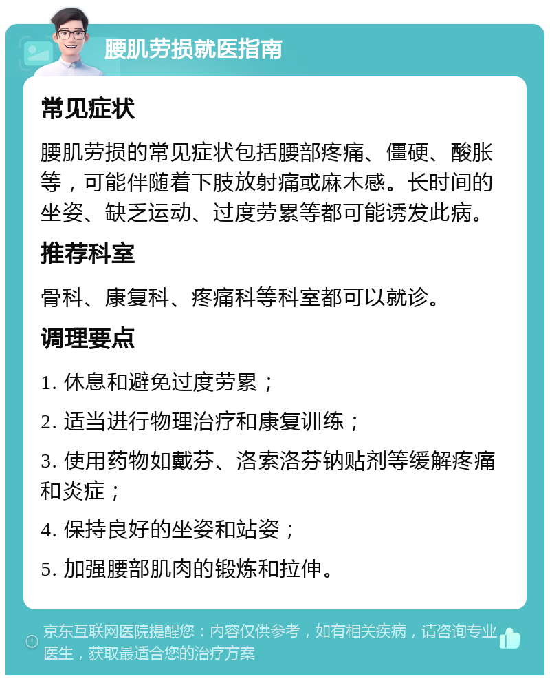 腰肌劳损就医指南 常见症状 腰肌劳损的常见症状包括腰部疼痛、僵硬、酸胀等，可能伴随着下肢放射痛或麻木感。长时间的坐姿、缺乏运动、过度劳累等都可能诱发此病。 推荐科室 骨科、康复科、疼痛科等科室都可以就诊。 调理要点 1. 休息和避免过度劳累； 2. 适当进行物理治疗和康复训练； 3. 使用药物如戴芬、洛索洛芬钠贴剂等缓解疼痛和炎症； 4. 保持良好的坐姿和站姿； 5. 加强腰部肌肉的锻炼和拉伸。