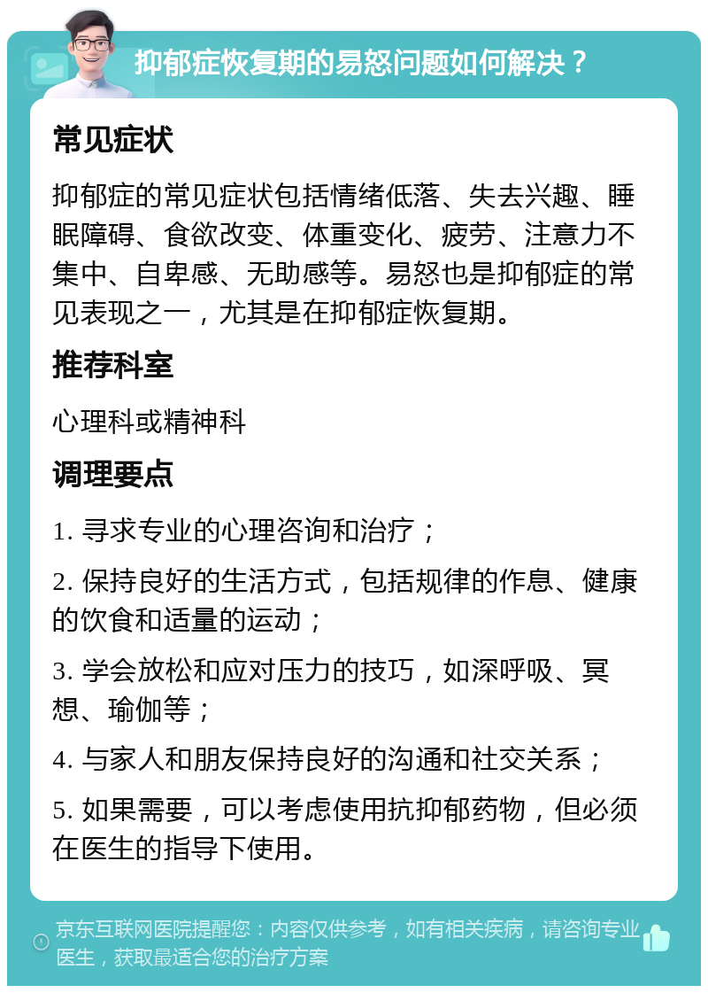 抑郁症恢复期的易怒问题如何解决？ 常见症状 抑郁症的常见症状包括情绪低落、失去兴趣、睡眠障碍、食欲改变、体重变化、疲劳、注意力不集中、自卑感、无助感等。易怒也是抑郁症的常见表现之一，尤其是在抑郁症恢复期。 推荐科室 心理科或精神科 调理要点 1. 寻求专业的心理咨询和治疗； 2. 保持良好的生活方式，包括规律的作息、健康的饮食和适量的运动； 3. 学会放松和应对压力的技巧，如深呼吸、冥想、瑜伽等； 4. 与家人和朋友保持良好的沟通和社交关系； 5. 如果需要，可以考虑使用抗抑郁药物，但必须在医生的指导下使用。