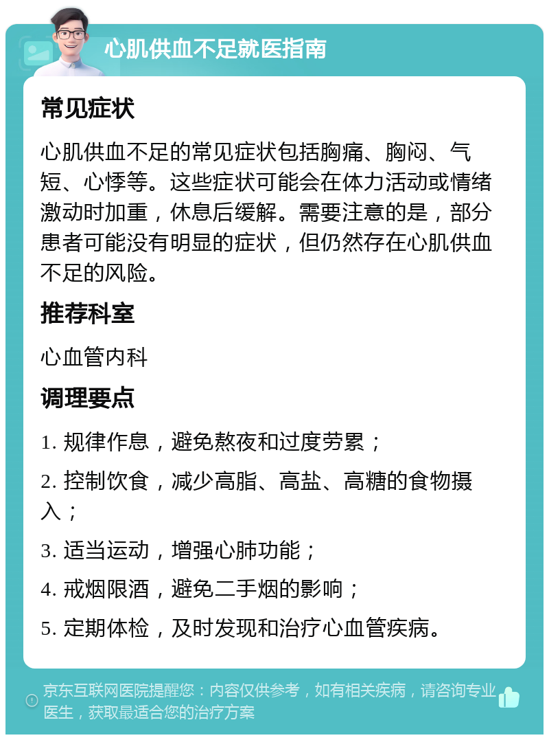 心肌供血不足就医指南 常见症状 心肌供血不足的常见症状包括胸痛、胸闷、气短、心悸等。这些症状可能会在体力活动或情绪激动时加重，休息后缓解。需要注意的是，部分患者可能没有明显的症状，但仍然存在心肌供血不足的风险。 推荐科室 心血管内科 调理要点 1. 规律作息，避免熬夜和过度劳累； 2. 控制饮食，减少高脂、高盐、高糖的食物摄入； 3. 适当运动，增强心肺功能； 4. 戒烟限酒，避免二手烟的影响； 5. 定期体检，及时发现和治疗心血管疾病。