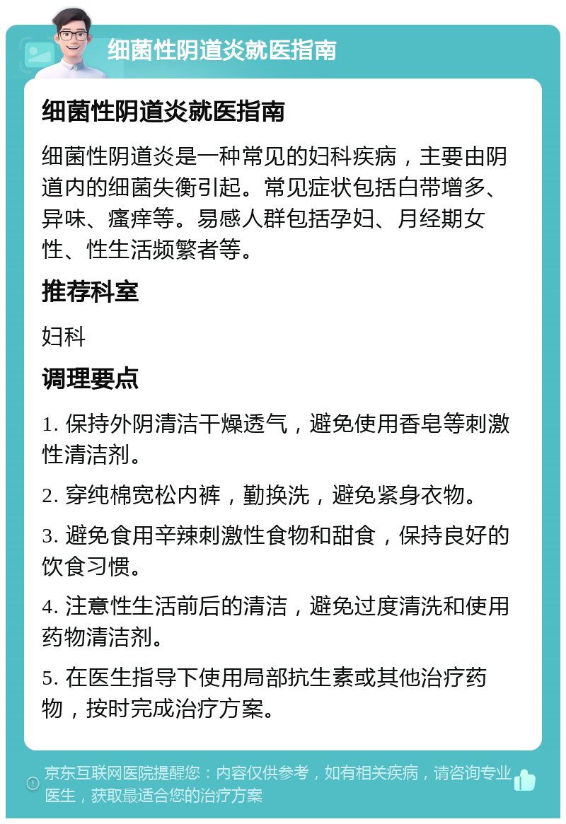 细菌性阴道炎就医指南 细菌性阴道炎就医指南 细菌性阴道炎是一种常见的妇科疾病，主要由阴道内的细菌失衡引起。常见症状包括白带增多、异味、瘙痒等。易感人群包括孕妇、月经期女性、性生活频繁者等。 推荐科室 妇科 调理要点 1. 保持外阴清洁干燥透气，避免使用香皂等刺激性清洁剂。 2. 穿纯棉宽松内裤，勤换洗，避免紧身衣物。 3. 避免食用辛辣刺激性食物和甜食，保持良好的饮食习惯。 4. 注意性生活前后的清洁，避免过度清洗和使用药物清洁剂。 5. 在医生指导下使用局部抗生素或其他治疗药物，按时完成治疗方案。