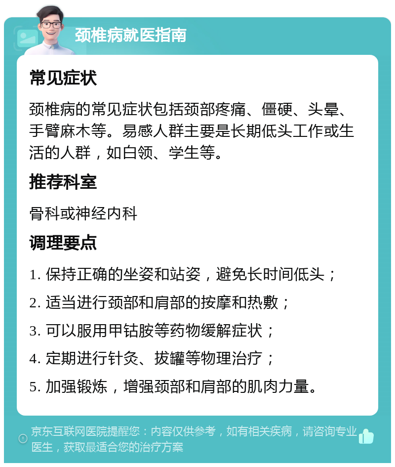 颈椎病就医指南 常见症状 颈椎病的常见症状包括颈部疼痛、僵硬、头晕、手臂麻木等。易感人群主要是长期低头工作或生活的人群，如白领、学生等。 推荐科室 骨科或神经内科 调理要点 1. 保持正确的坐姿和站姿，避免长时间低头； 2. 适当进行颈部和肩部的按摩和热敷； 3. 可以服用甲钴胺等药物缓解症状； 4. 定期进行针灸、拔罐等物理治疗； 5. 加强锻炼，增强颈部和肩部的肌肉力量。