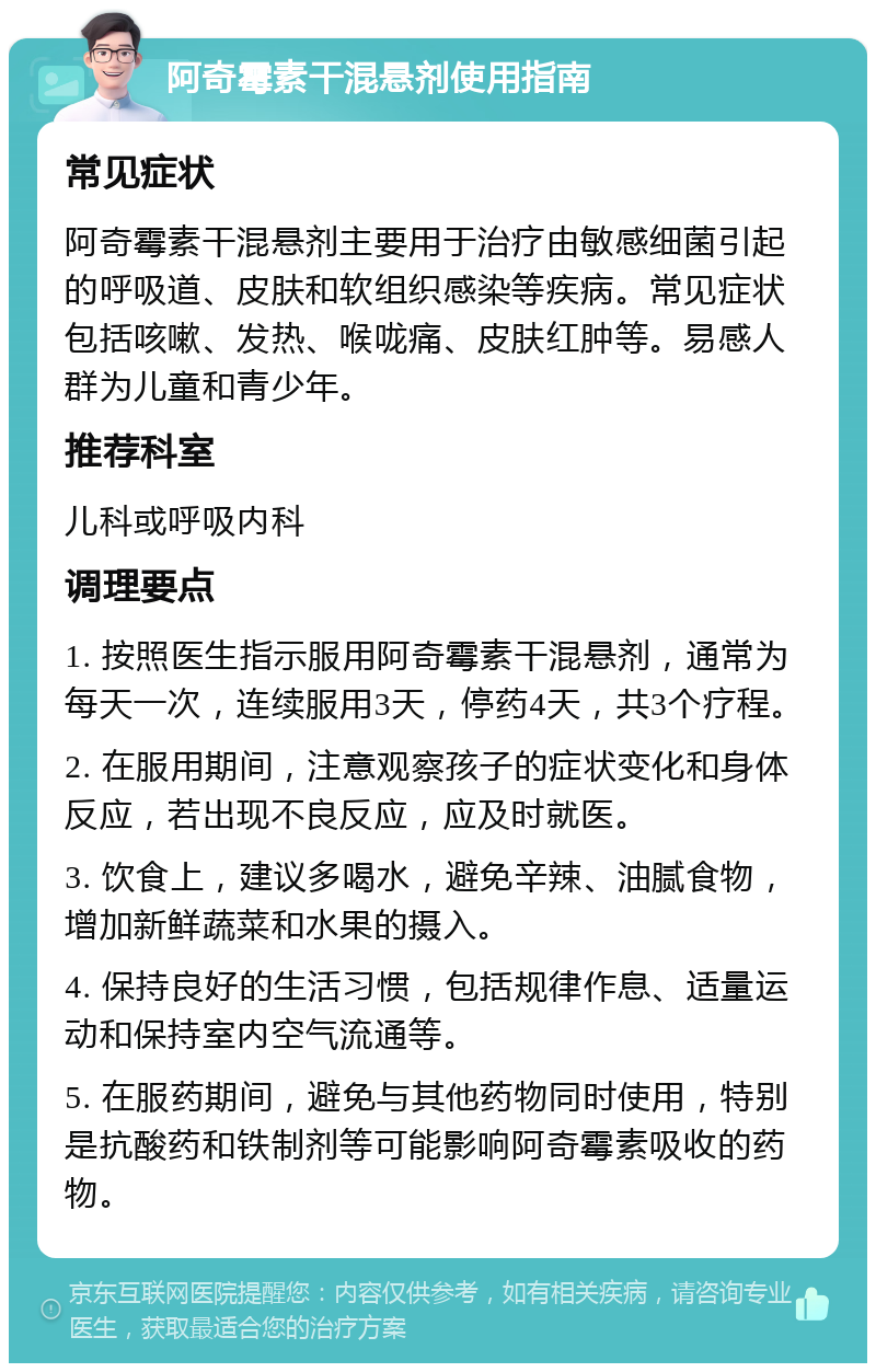 阿奇霉素干混悬剂使用指南 常见症状 阿奇霉素干混悬剂主要用于治疗由敏感细菌引起的呼吸道、皮肤和软组织感染等疾病。常见症状包括咳嗽、发热、喉咙痛、皮肤红肿等。易感人群为儿童和青少年。 推荐科室 儿科或呼吸内科 调理要点 1. 按照医生指示服用阿奇霉素干混悬剂，通常为每天一次，连续服用3天，停药4天，共3个疗程。 2. 在服用期间，注意观察孩子的症状变化和身体反应，若出现不良反应，应及时就医。 3. 饮食上，建议多喝水，避免辛辣、油腻食物，增加新鲜蔬菜和水果的摄入。 4. 保持良好的生活习惯，包括规律作息、适量运动和保持室内空气流通等。 5. 在服药期间，避免与其他药物同时使用，特别是抗酸药和铁制剂等可能影响阿奇霉素吸收的药物。