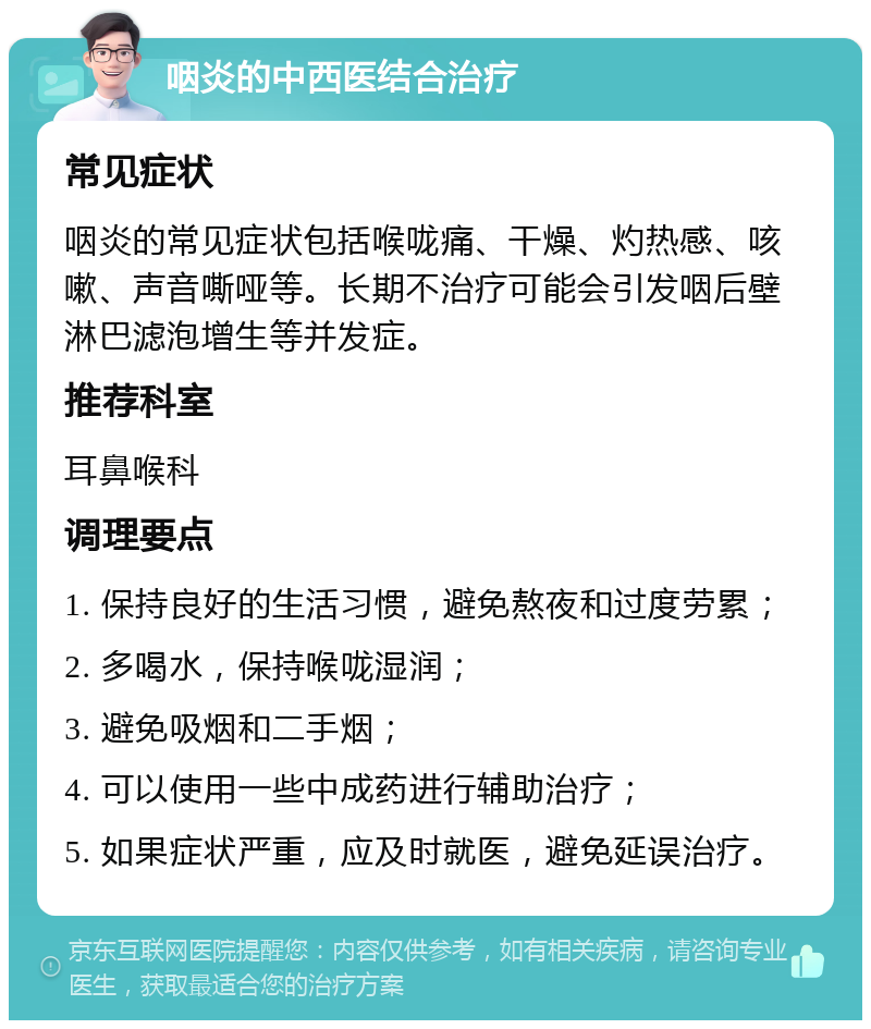 咽炎的中西医结合治疗 常见症状 咽炎的常见症状包括喉咙痛、干燥、灼热感、咳嗽、声音嘶哑等。长期不治疗可能会引发咽后壁淋巴滤泡增生等并发症。 推荐科室 耳鼻喉科 调理要点 1. 保持良好的生活习惯，避免熬夜和过度劳累； 2. 多喝水，保持喉咙湿润； 3. 避免吸烟和二手烟； 4. 可以使用一些中成药进行辅助治疗； 5. 如果症状严重，应及时就医，避免延误治疗。