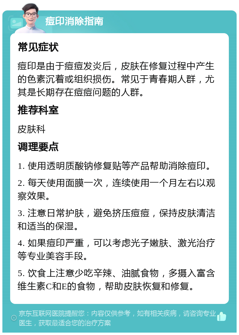 痘印消除指南 常见症状 痘印是由于痘痘发炎后，皮肤在修复过程中产生的色素沉着或组织损伤。常见于青春期人群，尤其是长期存在痘痘问题的人群。 推荐科室 皮肤科 调理要点 1. 使用透明质酸钠修复贴等产品帮助消除痘印。 2. 每天使用面膜一次，连续使用一个月左右以观察效果。 3. 注意日常护肤，避免挤压痘痘，保持皮肤清洁和适当的保湿。 4. 如果痘印严重，可以考虑光子嫩肤、激光治疗等专业美容手段。 5. 饮食上注意少吃辛辣、油腻食物，多摄入富含维生素C和E的食物，帮助皮肤恢复和修复。