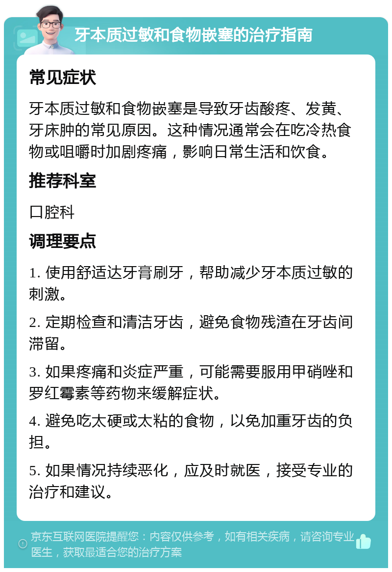 牙本质过敏和食物嵌塞的治疗指南 常见症状 牙本质过敏和食物嵌塞是导致牙齿酸疼、发黄、牙床肿的常见原因。这种情况通常会在吃冷热食物或咀嚼时加剧疼痛，影响日常生活和饮食。 推荐科室 口腔科 调理要点 1. 使用舒适达牙膏刷牙，帮助减少牙本质过敏的刺激。 2. 定期检查和清洁牙齿，避免食物残渣在牙齿间滞留。 3. 如果疼痛和炎症严重，可能需要服用甲硝唑和罗红霉素等药物来缓解症状。 4. 避免吃太硬或太粘的食物，以免加重牙齿的负担。 5. 如果情况持续恶化，应及时就医，接受专业的治疗和建议。