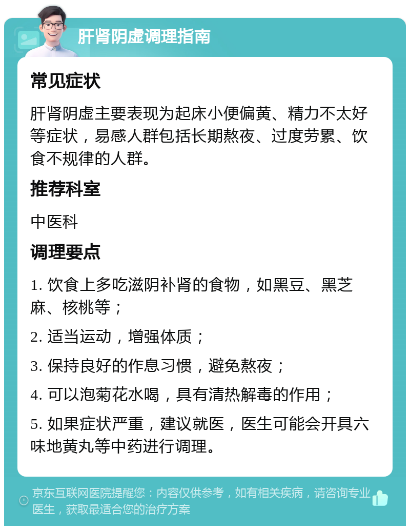 肝肾阴虚调理指南 常见症状 肝肾阴虚主要表现为起床小便偏黄、精力不太好等症状，易感人群包括长期熬夜、过度劳累、饮食不规律的人群。 推荐科室 中医科 调理要点 1. 饮食上多吃滋阴补肾的食物，如黑豆、黑芝麻、核桃等； 2. 适当运动，增强体质； 3. 保持良好的作息习惯，避免熬夜； 4. 可以泡菊花水喝，具有清热解毒的作用； 5. 如果症状严重，建议就医，医生可能会开具六味地黄丸等中药进行调理。